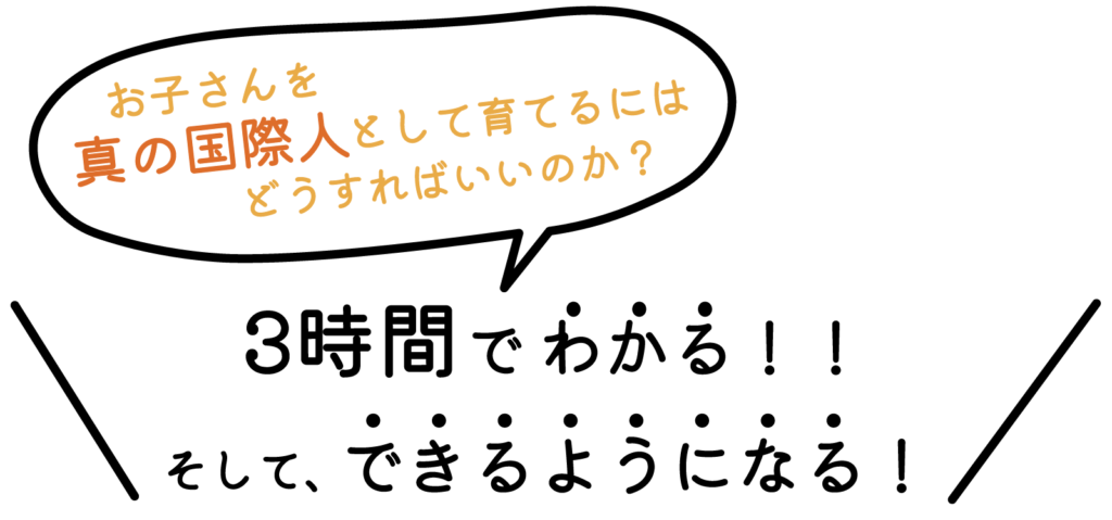 3時間で、 お子さんを真の国際人として育てるにはどうすればいいのか？ がわかる！！ そして、できるようになる！